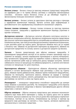 Речник економских појмова
Биланс стања – Биланс стања је преглед имовине (средстава) предузећа
на одређени дан и то према облику (актива) и изворима финансирања
(пасива).
Основна сврха биланса стања је да обезбеди податке о
финансијској позицији економског субјекта.
Биланс успеха – биланс успеха је двострани преглед расхода и прихода
у одређеном временском периоду. Биланс успеха даје информације о
рентабилности или зарађивачкој способности економског субјекта.
Биланс токова готовине – биланс токова готовине је преглед промена
стања готовине предузећа у одређеном временском периоду (приливи и
одливи готовине).
Дугорочни капитал – Дугорочни капитал обухвата сопствени капитал и
дугорочно позајмљени капитал. Дугорочно позајмљени капитал представља
део укупног капитала предузећа који се употребљава за набавку различитих
елемената активе, при чему је његова расположивост временски ограничена,
а рок доспећа дужи од годину дана. Дугорочне обавезе могу да се појаве
у билансу као: обавезе по дугорочним хартијама од вредности, обавезе по
дугорочним кредитима по основу залога и дугорочни кредити од банака.
Залихе – Залихе представљају део обртне имовине предузећа. У
производним предузећима састоје се из залиха готових производа који су
спремни за продају, залиха недовршене производње и залиха материјала.
Код трговинских предузећа једна од највећих ставки у обртној имовини су
залихе трговинске робе која је намењена даљој продаји купцима. Залихе
набављене споља се процењују по набавној вредности, а залихе сопствених
учинака се процењују по цени коштања.
Краткорочне обавезе - Краткорочне обавезе обухватају краткорочне
кредите и остале финансијске обавезе које доспевају у року од годину
дана, обавезе према добављачима, обавезе према повезаним предузећима,
обавезе по меницама, примљени аванси, обавезе за зараде и накнаде
зарада, обавезе за порезе, камате, дивиденде итд. Све краткорочне обавезе
доспијевају на наплату у року од годину дана.
Ликвидност - ликвидност представља способност предузећа да измири
своје обавезе о роковима доспећа. На ликвидност предузећа утиче брзина
прибављања новчаних средстава и брзина трансформације других облика
средстава у новчани облик.
Обртна имовина - Обртна имовина представља део имовине економског
субјекта који може бити претворен у новац за годину дана или за време
пословног циклуса (зависно од тога шта је дуже) без прекидања нормалног
пословања. Састоји се од залиха, потраживања од купаца и хартија од
вредности које доспевају за наплату у току године, активних временских
разграничења и новчаних средстава.
23

 