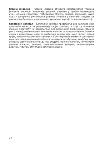 Стална имовина – Стална имовина обухвата нематеријална улагања
(патенти, лиценце, концесије, goodwill, улагање у пробну производњу
итд.), основна средстава (грађевински објекти, опрема, земљиште, шуме
итд.) и дугорочна финансијска улагања (учешћа у капиталу, кредити са
роком доспећа преко једне године, дугорочне хартије од вредности итд.).
Сопствени капитал - Сопствени капитал представља део капитала који
предузеће користи за реализацију својих циљева, а који су власници
ставили предузећу на располагање без временског ограничења. Како је
реч о извору финансирања, сопствени капитал се налази у пасиви биланса
стања и представља један од глобалних делова који чине пасиву, поред
туђег, односно позајмљеног капитала. Конститутивни елементи сопственог
капитала, односно позиције које сопствени капитал обухвата, имајући у виду
актуелну шему биланса стања, јесу следеће: основни капитал, неуплаћени
уписани капитал, резерве, ревалоризационе резерве, нераспоређени
добитак, губитак, откупљене сопствене акције.

24

 