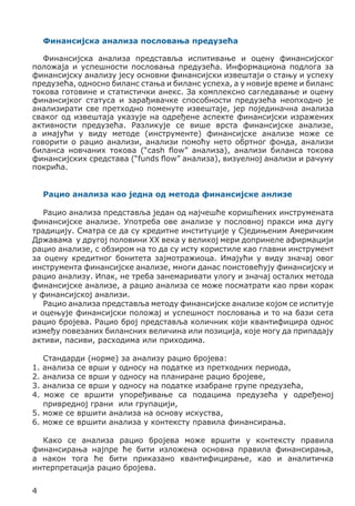 Финансијска анализа пословања предузећа
Финансијска анализа представља испитивање и оцену финансијског
положаја и успешности пословања предузећа. Информациона подлога за
финансијску анализу јесу основни финансијски извештаји о стању и успеху
предузећа, односно биланс стања и биланс успеха, а у новије време и биланс
токова готовине и статистички анекс. За комплексно сагледавање и оцену
финансијког статуса и зарађивачке способности предузећа неопходно је
анализирати све претходно поменуте извештаје, јер појединачна анализа
сваког од извештаја указује на одређене аспекте финансијски изражених
активности предузећа. Разликује се више врста финансијске анализе,
а имајући у виду методе (инструменте) финансијске анализе може се
говорити о рацио анализи, анализи помоћу нето обртног фонда, анализи
биланса новчаних токова (“cash flow” анализа), анализи биланса токова
финансијских средстава (“funds flow” анализа), визуелној анализи и рачуну
покрића.
Рацио анализа као једна од метода финансијске анлизе
Рацио анализа представља један од најчешће коришћених инструмената
финансијске анализе. Употреба ове анализе у пословној пракси има дугу
традицију. Сматра се да су кредитне институције у Сједињеним Америчким
Државама у другој половини XX века у великој мери допринеле афирмацији
рацио анализе, с обзиром на то да су исту користиле као главни инструмент
за оцену кредитног бонитета зајмотражиоца. Имајући у виду значај овог
инструмента финансијске анализе, многи данас поистовећују финансијску и
рацио анализу. Ипак, не треба занемаривати улогу и значај осталих метода
финансијске анализе, а рацио анализа се може посматрати као први корак
у финансијској анализи.
Рацио анализа представља методу финансијске анализе којом се испитује
и оцењује финансијски положај и успешност пословања и то на бази сета
рацио бројева. Рацио број представља количник који квантифицира однос
између повезаних билансних величина или позиција, које могу да припадају
активи, пасиви, расходима или приходима.
Стандарди (норме) за анализу рацио бројева:
анализа се врши у односу на податке из претходних периода,
анализа се врши у односу на планиране рацио бројеве,
анализа се врши у односу на податке изабране групе предузећа,
може се вршити упоређивање са подацима предузећа у одређеној
привредној грани или групацији,
5. може се вршити анализа на основу искуства,
6. може се вршити анализа у контексту правила финансирања.

1.
2.
3.
4.

Како се анализа рацио бројева може вршити у контексту правила
финансирања најпре ће бити изложена основна правила финансирања,
а након тога ће бити приказано квантифицирање, као и аналитичка
интерпретација рацио бројева.
4

 