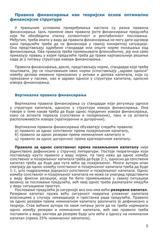 Правила финансирања као теоријски основ оптималне
финансијске структуре
У тржишним условима привређивања настала су разна правила
финансирања. Циљ примене ових правила јесте финансирање предузећа
које ће обезбедити сталну солвентност и рентабилност пословања.
Међутим, треба имати у виду да правила финансирања не могу дати одговор
како предузеће треба да се финансира у свакој конкретној ситуацији.
Она представљају одређене стандарде или опште норме понашања код
финансирања. Ова правила треба примењивати флексибилно, јер она само
приказују правац у којем предузеће треба да тражи најповољније решење
када је у питању структура извора финансирања.
Правила финансирања, дакле, представљају норме, стандарде које треба
поштовати, јер се поштовањем ових норми успостављају „здрави односи“
између делова имовине приказаних у активи и делова капитала, који су
приказани у пасиви, као и здрави односи у структури капитала, односно
извора финансирања.
Вертикална правила финансирања
Вертикална правила финансирања су стандарди који регулишу односе
у структури капитала, односно у структури извора финансирања. Она
говоре о томе какав треба да буде однос појединих извора финансирања,
како са аспекта порекла (сопствени и позајмљени), тако и са аспекта
расположивости извора (краткорочни и дугорочни).
Вертикална правила финансирања обухватају следећа правила:
а) правило за однос сопственог према позајмљеном капиталу,
б) правило за однос резерви према номиналном капиталу и
ц) правило за однос дугорочног према краткорочном капиталу.
Правило за однос сопственог према позамљеном капиталу није
јединствено дефенисано у стручној литератури. Постоје теоретичари који
постављају круто правило у виду норми, па тако кажу да однос између
сопственог и позајмљеног капитала треба да буде 2:1, односно да сопствени
капитал треба да буде два пута већи од позајмљеног. Многи аутори ипак
сматрају да однос између сопственог и позајмљеног капитала треба да буде
1:1, што подразумева једнакост сопственог и позајмљеног капитала. Однос
између сопственог и позајмљеног капитала не може се унапред представити
у виду фиксне релације, која ће бити примeњивана у свакој ситуацији
везаној за пословање предузећа, већ овај однос треба разматрати имајући
у виду ситуациони приступ.
Пословање предузећа је сигурније ако оно има већи резервни капитал.
Резервни капитал пружа већу сигурност повратка уложеног капитала
власницима у случају ликвидације и престанка рада предузећа. Правило
за однос резерви према номиналном капиталу различито је дефинисано у
теорији. Став већине аутора по овом питању јесте да не треба нормирати
однос између резерви и номиналног капитала, већ ово правило треба
поставити у виду захтева да резерве буду што веће у односу на номинални
капитал (преко 25% номиналног капитала).
5

 