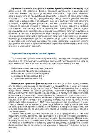 Правило за однос дугорочног према краткорочном капиталу није
дефинисано као одређена фиксна релација дугорочног и краткорочног
капитала. Наиме, тај однос је одређен глобалном структуром имовине,
која је различита од предузећа до предузећа, и зависи од саме делатности
предузећа. У том смислу, предузећа која имају високо учешће сталних
средстава у активи морају обезбедити високо учешће дугорочног капитала
у пасиви, а треба водити рачуна и о висини краткорочног капитала, јер
уколико је његово учешће у пасиви велико то може довести у питање
континуитет пословања, као и независност предузећа. Дакле, однос
између дугорочног капитала (који обухвата сопствени капитал и дугорочне
обавезе, а постоје и теоретичари који сматрају да је дугорочни капитал
само сопствени капитал) и краткорочног капитала (краткорочних обавеза)
одређен је индиректно. Да би смо рекли да је однос између дугорочног
и краткорочног капитала одговарајући мора постојати једнакост између
дугорочног капитала и дугорочно везаних средстава (она обухватају сталну
имовину и „гвоздене“ залихе).
Хоризонтална правила финансирања
	
Хоризонтална правила финансирања представљају оне стандарде чијом
применом се успостављају „здрави односи“ између делова имовине који су
приказани у активи и делова капитала који су приказани у пасиви.
	
Међу овим правилима најзначајнија су:
а) банкарско правило финансирања,
б) билансна правила финансирања,
в) правило финансирања 1:1 и
г) правило финансирања 2:1.
Банкарско правило финансирања настало је у банкарској пракси,
али је касније почело да се примењује и у предузећима. У циљу истицања
његове важности дат му је епитет „златно“ банкарско правило. Ово правило
представља захтев да банке дугорочно привучена средства пласирају
искључиво у дугом року, односно да краткорочно привучена средства треба
пласирати у кратком року. Наиме, банкарско правило захтева конгруенцију,
односно усклађивање времена везивања и времена пласирања средстава.
Поштовањем овог захтева, по мишљењу присталица овог правила, банка
обезбеђује себи ликвидност. Међутим, ликвидност као способност, у овом
случају банке, да на време испуни своје обавезе, није у директној вези
са усклађивањем времена везивања и времена пласирања средстава, већ
она, пре свега зависи од усклађености примања и издавања новца, односно
токова готовине.
Златно банкарско правило примењује се и у предузећима, с тим што
предузећа немају депозите, као краткорочно и дугорочно везана средства,
већ имају краткорочне и дугорочне изворе финансирања. Према овом
правилу предузећа краткорочне изворе финансирања треба да користе
за улагања у краткорочну имовину (обртна средства), а дугорочне изворе
финансирања треба да користе за улагања у дугорочну имовину (стална
имовина).
6

 