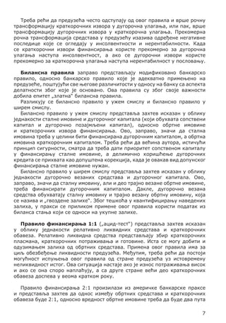 Треба рећи да предузећа често одступају од овог правила и врше рочну
трансформацију краткорочних извора у дугорочна улагања, или пак, врше
трансформацију дугорочних извора у краткорочна улагања. Прекомерна
рочна трансформација средстава у предузећу изазива одређене негативне
последице које се огледају у инсолвентности и нерентабилности. Када
се краткорочни извори финансирања користе прекомерно за дугорочна
улагања наступа инсолвентност, а ако се дугорочни извори користе
прекомерно за краткорочна улагања наступа нерентабилност у пословању.
Билансна правила заправо представљају модификовано банкарско
правило, односно банкарско правило које је адекватно примењено на
предузеће, поштујући све његове различитости у односу на банку са аспекта
делатности због које је основано. Ова правила су због своје важности
добила епитет „златна“ билансна правила.
Разликују се билансно правило у ужем смислу и билансно правило у
ширем смислу.
Билансно правило у ужем смислу представља захтев исказан у облику
једнакости сталне имовине и дугорочног капитала (који обухвата сопствени
капитал и дугорочно позајмљени капитал), односно обртне имовине
и краткорочних извора финансирања. Ово, заправо, значи да стална
имовина треба у целини бити финансирана дугорочним капиталом, а обртна
имовина краткорочним капиталом. Треба рећи да већина аутора, истичући
принцип сигурности, сматра да треба дати приоритет сопственом капиталу
у финансирању сталне имовине, а делимично коришћење дугорочних
кредита се прихвата као допуштена корекција, када је овакав вид допунског
финансирања сталне имовине нужан.
Билансно правило у ширем смислу представља захтев исказан у облику
једнакости дугорочно везаних средстава и дугорочног капитала. Ово,
заправо, значи да сталну имовину, али и део трајно везане обртне имовине,
треба финансирати дугорочним капиталом. Дакле, дугорочно везана
средства обухватају сталну имовину и трајно везану обртну имовину, која
се назива и „гвоздене залихе“. Због тешкоћа у квантифицирању наведених
залиха, у пракси се приликом примене овог правила користи податак из
биланса стања који се односи на укупне залихе.
	
Правило финансирања 1:1 („ацид-тест“) представља захтев исказан
у облику једнакости релативно ликвидних средстава и краткорочних
обавеза. Релативно ликвидна средства представљају збир краткорочних
пласмана, краткорочних потраживања и готовине. Иста се могу добити и
одузимањем залиха од обртних средстава. Примена овог правила има за
циљ обезбеђење ликвидности предузећа. Међутим, треба рећи да постоји
могућност испуњења овог правила од стране предузећа уз истовремену
неликвидност истог. Ова ситуација настаје ако је износ потраживања висок
и ако се она споро наплаћују, а са друге стране већи део краткорочних
обавеза доспева у веома кратком року.
Правило финансирања 2:1 произилази из америчке банкарске праксе
и представља захтев да однос између обртних средстава и краткорочних
обавеза буде 2:1, односно вредност обртне имовине треба да буде два пута
7

 