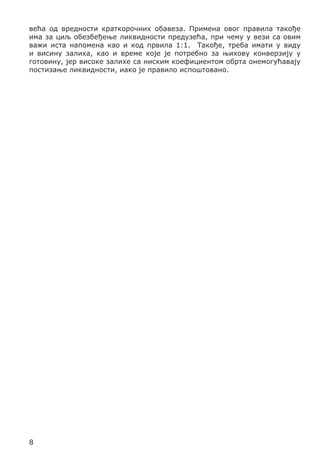 већа од вредности краткорочних обавеза. Примена овог правила такође
има за циљ обезбеђење ликвидности предузећа, при чему у вези са овим
важи иста напомена као и код првила 1:1. Такође, треба имати у виду
и висину залиха, као и време које је потребно за њихову конверзију у
готовину, јер високе залихе са ниским коефициентом обрта онемогућавају
постизање ликвидности, иако је правило испоштовано.

8

 