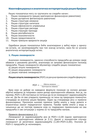 Квантифицирање и аналитичка интерпретација рацио бројева
Рацио показатељи могу се груписати на следећи начин:
1.	 Рациа ликвидности (рациа краткорочне финансијске равнотеже)
2.	 Рациа дугорочне финансијске равнотеже
3.	 Рациа структуре имовине
4.	 Рациа структуре капитала
5.	 Рациа ефикасности управљања
6.	 Рациа структуре расхода
7.	 Рациа струкуре прихода
8.	 Рациа рентабилности
9.	 Рациа економичности
10.	 Рациа продуктивности
11.	 Рациа тржишне вредности акција
Одређени рацио показатељи биће анализирани у већој мери у односу
на остале, не занемаривајући при том значај осталих, како би се уочила
аналитичка интерпретација истих.
1. Рациа ликвидности
Анализом ликвидности, односно способности предузећа да измири своје
обавезе о роковима доспећа, анализира се заправо финансијски положај
предузећа. Рациа ликвидности обухватају следеће рацио показатеље:
а) рацио опште ликвидности
б) рацио редуциране ликвидности
ц) рацио новчане ликвидности
Рацио опште ликвидности (РОЛ) се рачуна применом следеће формуле:
РОЛ =

Обртна имовина
Краткорочне обавезе

Број који се добије из наведене формуле показује са колико динара
обртне имовине је покривен сваки динар краткорочних обавеза. Ако је, на
пример, РОЛ=1,85 поставља се питање да ли је ликвидност задовољавајућа
или не. Да би се ово утврдило примењују се неки од предходно поменутих
стандарда за анализу рацио бројева. Један од стандарада јесу и правила
финансирања. Приликом њихове примене треба имати у виду домете и
ограничења сваког појединачног правила. Такође треба имати у виду и
чињеницу да не постоје правила која су подједнако применљива на сва
предузећа и све ситуације у којима се та предузећа налазе.
Правило финансирања 2:1
Ликвидност је задовољавајућа ако је РОЛ>=2,00 (однос краткорочне
имовине и краткорочних обавеза је 2:1). Дакле у конкретном случају
ликвидност је релативно задовољавајућа (1,00<РОЛ<2,00). Уколико је
РОЛ<1 предузеће је неликвидно.
9

 