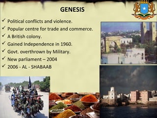 GENESIS
 Political conflicts and violence.
 Popular centre for trade and commerce.
 A British colony.
 Gained Independence in 1960.
 Govt. overthrown by Military.
 New parliament – 2004
 2006 - AL - SHABAAB
 