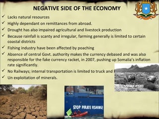 NEGATIVE SIDE OF THE ECONOMY
 Lacks natural resources
 Highly dependant on remittances from abroad.
 Drought has also impaired agricultural and livestock production
 Because rainfall is scanty and irregular, farming generally is limited to certain 
coastal districts
 Fishing industry have been affected by poaching
 Absence of central Govt. authority makes the currency debased and was also 
responsible for the fake currency racket, in 2007, pushing up Somalia’s inflation 
rate significantly.
 No Railways; internal transportation is limited to truck and bus
 Un exploitation of minerals.
 