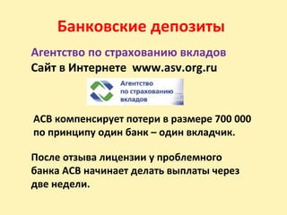 Банковские депозиты
Агентство по страхованию вкладов
Сайт в Интернете www.asv.org.ru
АСВ компенсирует потери в размере 700 000
по принципу один банк – один вкладчик.
После отзыва лицензии у проблемного
банка АСВ начинает делать выплаты через
две недели.
 