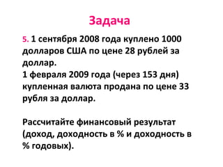 Задача
5. 1 сентября 2008 года куплено 1000
долларов США по цене 28 рублей за
доллар.
1 февраля 2009 года (через 153 дня)
купленная валюта продана по цене 33
рубля за доллар.
Рассчитайте финансовый результат
(доход, доходность в % и доходность в
% годовых).
 