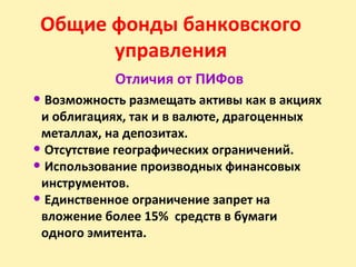 Общие фонды банковского
управления
Отличия от ПИФов
• Возможность размещать активы как в акциях
и облигациях, так и в валюте, драгоценных
металлах, на депозитах.
• Отсутствие географических ограничений.
• Использование производных финансовых
инструментов.
• Единственное ограничение запрет на
вложение более 15% средств в бумаги
одного эмитента.
 