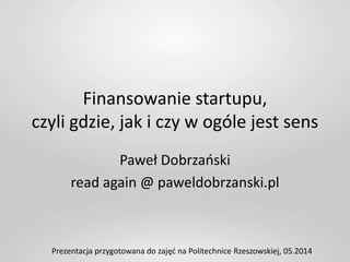 Finansowanie startupu,
czyli gdzie, jak i czy w ogóle jest sens
Paweł Dobrzański
read again @ paweldobrzanski.pl
Prezentacja przygotowana do zajęć na Politechnice Rzeszowskiej, 05.2014
 
