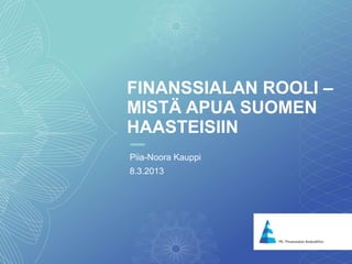 1
FINANSSIALAN ROOLI –
MISTÄ APUA SUOMEN
HAASTEISIIN
Piia-Noora Kauppi
8.3.2013
 