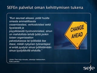 "Kun seuraat aikaasi, pidät huolta
omasta ammatillisesta
osaamisestasi, verkostoistasi sekä
fyysisestä ja
psyykkisestä hyvinvoinnistasi, sinun
on mahdollista tehdä työtä jonkin
toisen organisaation
palveluksessa tai työllistää itse
itsesi, mikäli nykyinen työnantajasi
ei enää pystyisi sinua työllistämään
sinua tyydyttävillä ehdoilla.”
Lähde: Pieni kirja minusta, Julkaisija Valtiokonttori,
Kaiku-palvelut
SEFEn palvelut oman kehittymisen tukenaSEFEn palvelut oman kehittymisen tukena
 