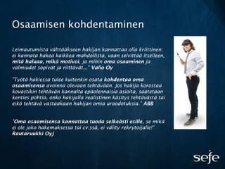 Osaamisen kohdentaminen
Leimautumista välttääkseen hakijan kannattaa olla kriittinen:
ei kannata hakea kaikkea mahdollista, vaan selvittää itselleen,
mitä haluaa, mikä motivoi, ja mihin oma osaaminen ja
valmiudet sopivat ja riittävät...” Valio Oy
”Työtä hakiessa tulee kuitenkin osata kohdentaa oma
osaamisensa avoinna olevaan tehtävään. Jos hakija korostaa
kovastikin tehtävän kannalta epäolennaisia asioita, saatetaan
kenties pohtia, onko hakijalla realistinen käsitys tehtävästä tai
eikö tehtävä vastaakaan hakijan omia uraodotuksia.” ABB
”Oma osaamisensa kannattaa tuoda selkeästi esille, se mikä
ei ole joko hakemuksessa tai cv:ssä, ei välity rekrytoijalle!”
Rautaruukki Oyj
 