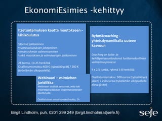 EkonomiEsimies -kehittyy
Ryhmäcoaching -
yhteisdynamiikalla uuteen
kasvuun
Coaching on tulos- ja
kehittymissuuntautunut luottamuksellinen
valmennusprosessi
9 x 2,5 tuntia, ryhmä 5-8 henkilöä
Osallistumismaksu: 500 euroa (työssäkäyvä
jäsen) / 250 euroa (työelämän ulkopuolella
oleva jäsen)
Ryhmäcoaching -
yhteisdynamiikalla uuteen
kasvuun
Coaching on tulos- ja
kehittymissuuntautunut luottamuksellinen
valmennusprosessi
9 x 2,5 tuntia, ryhmä 5-8 henkilöä
Osallistumismaksu: 500 euroa (työssäkäyvä
jäsen) / 250 euroa (työelämän ulkopuolella
oleva jäsen)
Itsetuntemuksen kautta muutokseen -
lähikoulutus
•itsensä johtaminen
•vuorovaikutuksen johtaminen
•oman ryhmän valmentaminen
•sekä muutoksen ja voimavarojen johtaminen
28 tuntia, 10-25 henkilöä
Osallistumismaksu:400 € (työssäkäyvät) / 200 €
(työelämän ulkopuolella).
Itsetuntemuksen kautta muutokseen -
lähikoulutus
•itsensä johtaminen
•vuorovaikutuksen johtaminen
•oman ryhmän valmentaminen
•sekä muutoksen ja voimavarojen johtaminen
28 tuntia, 10-25 henkilöä
Osallistumismaksu:400 € (työssäkäyvät) / 200 €
(työelämän ulkopuolella).
Webinaari – esimiehen
juridiikka
Webinaari sisältää perusteet, mitä laki
määrittää työpaikan ongelmatilanteiden
käsittelystä.
Osallistutaan oman koneen kautta, 1h
Webinaari – esimiehen
juridiikka
Webinaari sisältää perusteet, mitä laki
määrittää työpaikan ongelmatilanteiden
käsittelystä.
Osallistutaan oman koneen kautta, 1h
Birgit Lindholm, puh. 0201 299 249 (birgit.lindholm(at)sefe.fi)
 