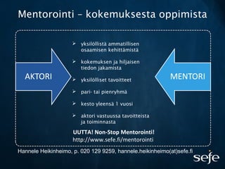 Mentorointi – kokemuksesta oppimista
 yksilöllistä ammatillisen
osaamisen kehittämistä
 kokemuksen ja hiljaisen
tiedon jakamista
 yksilölliset tavoitteet
 pari- tai pienryhmä
 kesto yleensä 1 vuosi
 aktori vastuussa tavoitteista
ja toiminnasta
Hannele Heikinheimo, p. 020 129 9259, hannele.heikinheimo(at)sefe.fi
UUTTA! Non-Stop Mentorointi!
http://www.sefe.fi/mentorointi
 