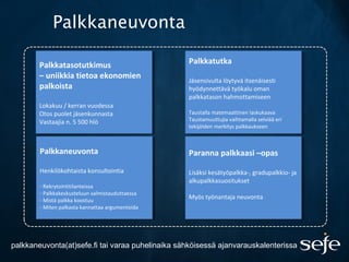 Palkkaneuvonta
Palkkatutka
Jäsensivulta löytyvä itsenäisesti
hyödynnettävä työkalu oman
palkkatason hahmottamiseen
Taustalla matemaattinen laskukaava
Taustamuuttujia vaihtamalla selviää eri
tekijöiden merkitys palkkaukseen
Palkkatutka
Jäsensivulta löytyvä itsenäisesti
hyödynnettävä työkalu oman
palkkatason hahmottamiseen
Taustalla matemaattinen laskukaava
Taustamuuttujia vaihtamalla selviää eri
tekijöiden merkitys palkkaukseen
Palkkatasotutkimus
– uniikkia tietoa ekonomien
palkoista
Lokakuu / kerran vuodessa
Otos puolet jäsenkunnasta
Vastaajia n. 5 500 hlö
Palkkatasotutkimus
– uniikkia tietoa ekonomien
palkoista
Lokakuu / kerran vuodessa
Otos puolet jäsenkunnasta
Vastaajia n. 5 500 hlö
Palkkaneuvonta
Henkilökohtaista konsultointia
- Rekrytointitilanteissa
- Palkkakeskusteluun valmistauduttaessa
- Mistä palkka koostuu
- Miten palkasta kannattaa argumentoida
Palkkaneuvonta
Henkilökohtaista konsultointia
- Rekrytointitilanteissa
- Palkkakeskusteluun valmistauduttaessa
- Mistä palkka koostuu
- Miten palkasta kannattaa argumentoida
Paranna palkkaasi –opas
Lisäksi kesätyöpalkka-, gradupalkkio- ja
alkupalkkasuositukset
Myös työnantaja neuvonta
Paranna palkkaasi –opas
Lisäksi kesätyöpalkka-, gradupalkkio- ja
alkupalkkasuositukset
Myös työnantaja neuvonta
palkkaneuvonta(at)sefe.fi tai varaa puhelinaika sähköisessä ajanvarauskalenterissa.
 