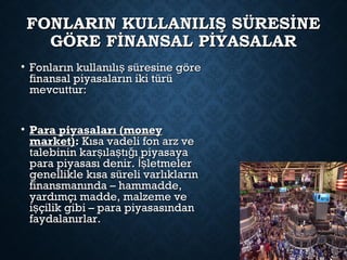 FONLARIN KULLANILIŞ SÜRESİNEFONLARIN KULLANILIŞ SÜRESİNE
GÖRE FİNANSAL PİYASALARGÖRE FİNANSAL PİYASALAR
• Fonların kullanılı süresine göreşFonların kullanılı süresine göreş
finansal piyasaların iki türüfinansal piyasaların iki türü
mevcuttur:mevcuttur:
• Para piyasaları (moneyPara piyasaları (money
market)market):: Kısa vadeli fon arz veKısa vadeli fon arz ve
talebinin kar ıla tı ı piyasayaş ş ğtalebinin kar ıla tı ı piyasayaş ş ğ
para piyasası denir. letmelerİşpara piyasası denir. letmelerİş
genellikle kısa süreli varlıklarıngenellikle kısa süreli varlıkların
finansmanında – hammadde,finansmanında – hammadde,
yardımçı madde, malzeme veyardımçı madde, malzeme ve
i çilik gibi – para piyasasındanşi çilik gibi – para piyasasındanş
faydalanırlar.faydalanırlar.
 