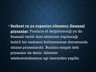 • Serbest ve ya organize olmamı finansalşSerbest ve ya organize olmamı finansalş
piyasalarpiyasalar: Fonların el de i tirece i ya dağ ş ğ: Fonların el de i tirece i ya dağ ş ğ
finansal varlık alım satımının yapılaca ığfinansal varlık alım satımının yapılaca ığ
belirli bir mekanın bulunmaması durumundabelirli bir mekanın bulunmaması durumunda
olu an piyasalardır. Bunlara tezgah üstüşolu an piyasalardır. Bunlara tezgah üstüş
piyasalar da denir. Islemlerpiyasalar da denir. Islemler
telekomünikasyon agi üzerinden yapilir.telekomünikasyon agi üzerinden yapilir.
 