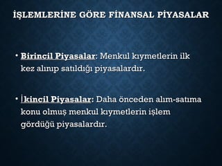 İŞLEMLERİNE GÖRE FİNANSAL PİYASALARİŞLEMLERİNE GÖRE FİNANSAL PİYASALAR
• Birincil PiyasalarBirincil Piyasalar: Menkul kıymetlerin ilk: Menkul kıymetlerin ilk
kez alınıp satıldı ı piyasalardır.ğkez alınıp satıldı ı piyasalardır.ğ
• kincil Piyasalarİkincil Piyasalarİ :: Daha önceden alım-satımaDaha önceden alım-satıma
konu olmu menkul kıymetlerin i lemş şkonu olmu menkul kıymetlerin i lemş ş
gördü ü piyasalardır.ğgördü ü piyasalardır.ğ
 