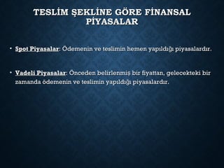 TESLİM ŞEKLİNE GÖRE FİNANSALTESLİM ŞEKLİNE GÖRE FİNANSAL
PİYASALARPİYASALAR
• Spot PiyasalarSpot Piyasalar: Ödemenin ve teslimin hemen yapıldı ı piyasalardır.ğ: Ödemenin ve teslimin hemen yapıldı ı piyasalardır.ğ
• Vadeli PiyasalarVadeli Piyasalar: Önceden belirlenmi bir fiyattan, gelecekteki birş: Önceden belirlenmi bir fiyattan, gelecekteki birş
zamanda ödemenin ve teslimin yapıldı ı piyasalardır.ğzamanda ödemenin ve teslimin yapıldı ı piyasalardır.ğ
 