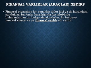 FİNANSAL VARLIKLAR (ARAÇLAR) NEDİR?FİNANSAL VARLIKLAR (ARAÇLAR) NEDİR?
• Finansal piyasalara fon sunanlar di er ki i ya da kurumlarağ şFinansal piyasalara fon sunanlar di er ki i ya da kurumlarağ ş
sundukları bu fonlar kar ılı ında fon talebindeş ğsundukları bu fonlar kar ılı ında fon talebindeş ğ
bulunanlardan bir belge almaktadırlar. Bu belgeyebulunanlardan bir belge almaktadırlar. Bu belgeye
menkul kıymet ve yamenkul kıymet ve ya finansal varlıkfinansal varlık adı verilir.adı verilir.
 