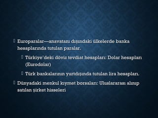  Europaralar—anavatanı dı ındaki ülkelerde bankaşEuroparalar—anavatanı dı ındaki ülkelerde bankaş
hesaplarında tutulan paralar.hesaplarında tutulan paralar.
 Türkiye’deki döviz tevdiat hesapları: Dolar hesaplarıTürkiye’deki döviz tevdiat hesapları: Dolar hesapları
(Eurodolar)(Eurodolar)
 Türk bankalarının yurtdı ında tutulan lira hesapları.şTürk bankalarının yurtdı ında tutulan lira hesapları.ş
 Dünyadaki menkul kıymet borsaları: Uluslararası alınıpDünyadaki menkul kıymet borsaları: Uluslararası alınıp
satılan irket hisselerişsatılan irket hisseleriş
 
