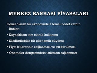 MERKEZ BANKASI PİYASALARIMERKEZ BANKASI PİYASALARI
Genel olarak bir ekonomide 4 temel hedef vardır.Genel olarak bir ekonomide 4 temel hedef vardır.
Bunlar;Bunlar;
• Kaynakların tam olarak kullanımıKaynakların tam olarak kullanımı
• Sürdürülebilir bir ekonomik büyümeSürdürülebilir bir ekonomik büyüme
• Fiyat istikrarının sa lanması ve sürdürülmesiğFiyat istikrarının sa lanması ve sürdürülmesiğ
• Ödemeler dengesindeki istikrarın sa lanmasığÖdemeler dengesindeki istikrarın sa lanmasığ
 