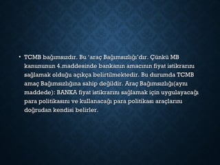 • TCMB ba ımsızdır. Bu ‘araç Ba ımsızlı ı’dır. Çünkü MBğ ğ ğTCMB ba ımsızdır. Bu ‘araç Ba ımsızlı ı’dır. Çünkü MBğ ğ ğ
kanununun 4.maddesinde bankanın amacının fiyat istikrarınıkanununun 4.maddesinde bankanın amacının fiyat istikrarını
sa lamak oldu u açıkça belirtilmektedir. Bu durumda TCMBğ ğsa lamak oldu u açıkça belirtilmektedir. Bu durumda TCMBğ ğ
amaç Ba ımsızlı ına sahip de ildir. Araç Ba ımsızlı ı(aynığ ğ ğ ğ ğamaç Ba ımsızlı ına sahip de ildir. Araç Ba ımsızlı ı(aynığ ğ ğ ğ ğ
maddede): BANKA fiyat istikrarını sa lamak için uygulayaca ığ ğmaddede): BANKA fiyat istikrarını sa lamak için uygulayaca ığ ğ
para politikasını ve kullanaca ı para politikası araçlarınığpara politikasını ve kullanaca ı para politikası araçlarınığ
do rudan kendisi belirler.ğdo rudan kendisi belirler.ğ
 