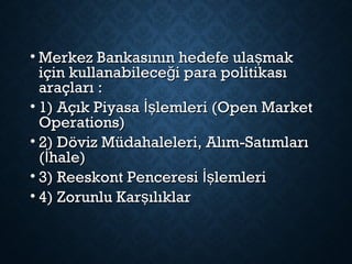 • Merkez Bankasının hedefe ula makşMerkez Bankasının hedefe ula makş
için kullanabilece i para politikasığiçin kullanabilece i para politikasığ
araçları :araçları :
• 1) Açık Piyasa lemleri (Open Marketİş1) Açık Piyasa lemleri (Open Marketİş
Operations)Operations)
• 2) Döviz Müdahaleleri, Alım-Satımları2) Döviz Müdahaleleri, Alım-Satımları
( hale)İ( hale)İ
• 3) Reeskont Penceresi lemleriİş3) Reeskont Penceresi lemleriİş
• 4) Zorunlu Kar ılıklarş4) Zorunlu Kar ılıklarş
 