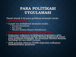 PARA POLİTİKASIPARA POLİTİKASI
UYGULAMASIUYGULAMASI
Genel olarak 2 tür para politikası stratejisi vardır.Genel olarak 2 tür para politikası stratejisi vardır.
• ARA HEDEFLEMEARA HEDEFLEME
• 3 çe it ara hedefleme stratejisi vardır.ş3 çe it ara hedefleme stratejisi vardır.ş
• Parasal HedeflemeParasal Hedefleme
• Kur ÇıpasıKur Çıpası
• Merkez Bankası Bilanço HedeflemesiMerkez Bankası Bilanço Hedeflemesi
• DO RUDAN ENFLASYON HEDEFLEMESĞ İDO RUDAN ENFLASYON HEDEFLEMESĞ İ
• Do rudan enflasyon hedeflemesi stratejisine göreğDo rudan enflasyon hedeflemesi stratejisine göreğ
belirlenen enflasyon hedefi Merkez Bankasının temelbelirlenen enflasyon hedefi Merkez Bankasının temel
para politikası hedefidir. Bu stratejide Merkez Bankasıpara politikası hedefidir. Bu stratejide Merkez Bankası
herhangi bir ara teklif vermez.herhangi bir ara teklif vermez.
• 2006 yılından itibaren TCMB do rudan enflasyonğ2006 yılından itibaren TCMB do rudan enflasyonğ
hedeflemesine geçmi tir.şhedeflemesine geçmi tir.ş
 