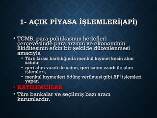 1- AÇIK PİYASA İŞLEMLERİ(APİ)1- AÇIK PİYASA İŞLEMLERİ(APİ)
• TCMB, para politikasının hedefleriTCMB, para politikasının hedefleri
çerçevesinde para arzının ve ekonomininçerçevesinde para arzının ve ekonominin
likiditesinin etkin bir ekilde düzenlenmesişlikiditesinin etkin bir ekilde düzenlenmesiş
amacıylaamacıyla
• Türk Lirası kar ılı ında menkul kıymet kesin alımş ğTürk Lirası kar ılı ında menkul kıymet kesin alımş ğ
satımı;satımı;
• geri alım vaadi ile satım, geri satım vaadi ile alımgeri alım vaadi ile satım, geri satım vaadi ile alım
i lemleri,şi lemleri,ş
• menkul kıymetleri ödünç verilmesi gibi AP i lemleriİ şmenkul kıymetleri ödünç verilmesi gibi AP i lemleriİ ş
yapar.yapar.
• KATILIMCILARKATILIMCILAR
• Tüm bankalar ve seçilmi bazı aracışTüm bankalar ve seçilmi bazı aracış
kurumlardır.kurumlardır.
 