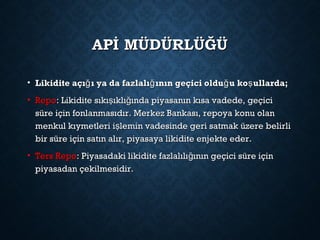 APİ MÜDÜRLÜĞÜAPİ MÜDÜRLÜĞÜ
• Likidite açı ı ya da fazlalı ının geçici oldu u ko ullarda;ğ ğ ğ şLikidite açı ı ya da fazlalı ının geçici oldu u ko ullarda;ğ ğ ğ ş
• RepoRepo: Likidite sıkı ıklı ında piyasanın kısa vadede, geçiciş ğ: Likidite sıkı ıklı ında piyasanın kısa vadede, geçiciş ğ
süre için fonlanmasıdır. Merkez Bankası, repoya konu olansüre için fonlanmasıdır. Merkez Bankası, repoya konu olan
menkul kıymetleri i lemin vadesinde geri satmak üzere belirlişmenkul kıymetleri i lemin vadesinde geri satmak üzere belirliş
bir süre için satın alır, piyasaya likidite enjekte eder.bir süre için satın alır, piyasaya likidite enjekte eder.
• Ters RepoTers Repo: Piyasadaki likidite fazlalılı ının geçici süre içinğ: Piyasadaki likidite fazlalılı ının geçici süre içinğ
piyasadan çekilmesidir.piyasadan çekilmesidir.
 