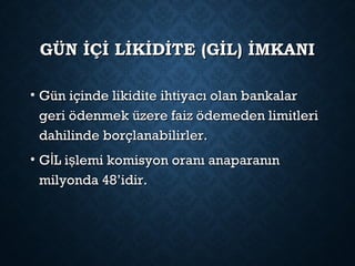 GÜN İÇİ LİKİDİTE (GİL) İMKANIGÜN İÇİ LİKİDİTE (GİL) İMKANI
• Gün içinde likidite ihtiyacı olan bankalarGün içinde likidite ihtiyacı olan bankalar
geri ödenmek üzere faiz ödemeden limitlerigeri ödenmek üzere faiz ödemeden limitleri
dahilinde borçlanabilirler.dahilinde borçlanabilirler.
• G L i lemi komisyon oranı anaparanınİ şG L i lemi komisyon oranı anaparanınİ ş
milyonda 48’idir.milyonda 48’idir.
 