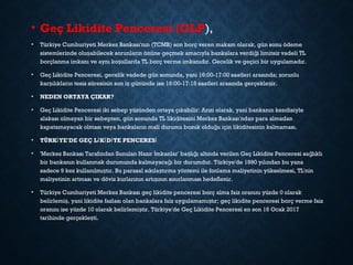 • Geç Likidite Penceresi (GLP),
• Türkiye Cumhuriyeti Merkez Bankası'nın (TCMB) son borç veren makam olarak, gün sonu ödeme
sistemlerinde olu abilecek sorunların önüne geçmek amacıyla bankalara verdi i limitsiz vadeli TLş ğ
borçlanma imkanı ve aynı ko ullarda TL borç verme imkanıdır. Gecelik ve geçici bir uygulamadır.ş
• Geç Likidite Penceresi, gecelik vadede gün sonunda, yani 16:00-17:00 saatleri arasında; zorunlu
kar ılıkların tesis süresinin son i gününde ise 16:00-17:15 saatleri arasında gerçekle ir.ş ş ş
• NEDEN ORTAYA ÇIKAR?
• Geç Likidite Penceresi iki sebep yüzünden ortaya çıkabilir: Arızi olarak, yani bankanın kendisiyle
alakası olmayan bir sebepten, gün sonunda TL likiditesini Merkez Bankası'ndan para almadan
kapatamayacak olması veya bankaların mali durumu bozuk oldu u için likiditesinin kalmaması.ğ
• TÜRK YE'DE GEÇ L K D TE PENCERESİ İ İ İ İ
• 'Merkez Bankası Tarafından Sunulan Hazır mkanlar' ba lı ı altında verilen Geç Likidite Penceresi sa lıklıİ ş ğ ğ
bir bankanın kullanmak durumunda kalmayaca ı bir durumdur. Türkiye'de 1990 yılından bu yanağ
sadece 9 kez kullanılmı tır. Bu parasal sıkıla tırma yöntemi ile fonlama maliyetinin yükselmesi, TL'ninş ş
maliyetinin artması ve döviz kurlarının artı ının sınırlanması hedeflenir.ş
• Türkiye Cumhuriyeti Merkez Bankası geç likidite penceresi borç alma faiz oranını yüzde 0 olarak
belirlemi , yani likidite fazlası olan bankalara faiz uygulamamı tır; geç likidite penceresi borç verme faizş ş
oranını ise yüzde 10 olarak belirlemi tir. Türkiye'de Geç Likidite Penceresi en son 16 Ocak 2017ş
tarihinde gerçekle ti.ş
 