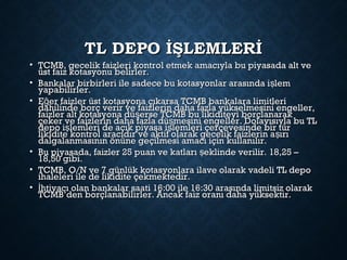 TL DEPO İŞLEMLERİTL DEPO İŞLEMLERİ
• TCMB, gecelik faizleri kontrol etmek amacıyla bu piyasada alt veTCMB, gecelik faizleri kontrol etmek amacıyla bu piyasada alt ve
üst faiz kotasyonu belirler.üst faiz kotasyonu belirler.
• Bankalar birbirleri ile sadece bu kotasyonlar arasında i lemşBankalar birbirleri ile sadece bu kotasyonlar arasında i lemş
yapabilirler.yapabilirler.
• E er faizler üst kotasyona çıkarsa TCMB bankalara limitleriğE er faizler üst kotasyona çıkarsa TCMB bankalara limitleriğ
dahilinde borç verir ve faizlerin daha fazla yükselmesini engeller,dahilinde borç verir ve faizlerin daha fazla yükselmesini engeller,
faizler alt kotasyona dü erse TCMB bu likiditeyi borçlanarakşfaizler alt kotasyona dü erse TCMB bu likiditeyi borçlanarakş
çeker ve faizlerin daha fazla dü mesini engeller. Dolayısıyla bu TLşçeker ve faizlerin daha fazla dü mesini engeller. Dolayısıyla bu TLş
depo i lemleri de açık piyasa i lemleri çerçevesinde bir türş şdepo i lemleri de açık piyasa i lemleri çerçevesinde bir türş ş
likidite kontrol aracıdır ve aktif olarak gecelik faizlerin a ırışlikidite kontrol aracıdır ve aktif olarak gecelik faizlerin a ırış
dalgalanmasının önüne geçilmesi amacı için kullanılır.dalgalanmasının önüne geçilmesi amacı için kullanılır.
• Bu piyasada, faizler 25 puan ve katları eklinde verilir. 18,25 –şBu piyasada, faizler 25 puan ve katları eklinde verilir. 18,25 –ş
18,50 gibi.18,50 gibi.
• TCMB, O/N ve 7 günlük kotasyonlara ilave olarak vadeli TL depoTCMB, O/N ve 7 günlük kotasyonlara ilave olarak vadeli TL depo
ihaleleri ile de likidite çekmektedir.ihaleleri ile de likidite çekmektedir.
• htiyacı olan bankalar saati 16:00 ile 16:30 arasında limitsiz olarakİhtiyacı olan bankalar saati 16:00 ile 16:30 arasında limitsiz olarakİ
TCMB’den borçlanabilirler. Ancak faiz oranı daha yüksektir.TCMB’den borçlanabilirler. Ancak faiz oranı daha yüksektir.
 