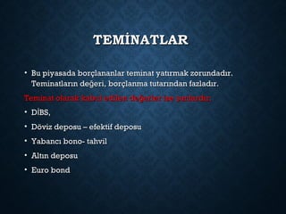 TEMİNATLARTEMİNATLAR
• Bu piyasada borçlananlar teminat yatırmak zorundadır.Bu piyasada borçlananlar teminat yatırmak zorundadır.
Teminatların de eri, borçlanma tutarından fazladır.ğTeminatların de eri, borçlanma tutarından fazladır.ğ
Teminat olarak kabul edilen de erler ise unlardır;ğ şTeminat olarak kabul edilen de erler ise unlardır;ğ ş
• D BS,İD BS,İ
• Döviz deposu – efektif deposuDöviz deposu – efektif deposu
• Yabancı bono- tahvilYabancı bono- tahvil
• Altın deposuAltın deposu
• Euro bondEuro bond
 