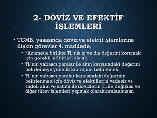2- DÖVİZ VE EFEKTİF2- DÖVİZ VE EFEKTİF
İŞLEMLERİİŞLEMLERİ
• TCMB, yasasında döviz ve efektif i lemlerineşTCMB, yasasında döviz ve efektif i lemlerineş
ili kin görevler 4. maddede,şili kin görevler 4. maddede,ş
• hükümetle birlikte TL’nin iç ve dı de erini korumakş ğhükümetle birlikte TL’nin iç ve dı de erini korumakş ğ
için gerekli tedbirleri almak,için gerekli tedbirleri almak,
• TL’nin yabancı paralar ile altın kar ısındaki de eriniş ğTL’nin yabancı paralar ile altın kar ısındaki de eriniş ğ
belirlemeye yönelik kur rejimi belirlemek,belirlemeye yönelik kur rejimi belirlemek,
• TL’nin yabancı paralar kar ısındaki de erininş ğTL’nin yabancı paralar kar ısındaki de erininş ğ
belirlenmesi için döviz ve efektiflerini vadesiz vebelirlenmesi için döviz ve efektiflerini vadesiz ve
vadeli alım ve satımı ile dövizlerin TL ile de i imi veğ şvadeli alım ve satımı ile dövizlerin TL ile de i imi veğ ş
di er türev i lemleri yapmak olarak sıralanmı tır.ğ ş şdi er türev i lemleri yapmak olarak sıralanmı tır.ğ ş ş
 