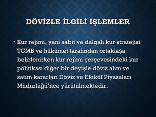 DÖVİZLE İLGİLİ İŞLEMLERDÖVİZLE İLGİLİ İŞLEMLER
• Kur rejimi, yani sabit ve dalgalı kur stratejisiKur rejimi, yani sabit ve dalgalı kur stratejisi
TCMB ve hükümet tarafından ortakla aşTCMB ve hükümet tarafından ortakla aş
belirlenirken kur rejimi çerçevesindeki kurbelirlenirken kur rejimi çerçevesindeki kur
politikası di er bir deyi le döviz alım veğ şpolitikası di er bir deyi le döviz alım veğ ş
satım kararları Döviz ve Efektif Piyasalarısatım kararları Döviz ve Efektif Piyasaları
Müdürlü ü’nce yürütülmektedir.ğMüdürlü ü’nce yürütülmektedir.ğ
 