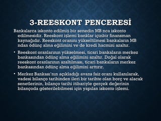 3-REESKONT PENCERESİ3-REESKONT PENCERESİ
Bankalarca iskonto edilmi bir senedin MB nca iskontoşBankalarca iskonto edilmi bir senedin MB nca iskontoş
edilmesidir. Reeskont i lemi banklar içinbir finansmanşedilmesidir. Reeskont i lemi banklar içinbir finansmanş
kayna ıdır. Reeskont oranını yükseltilmesi bankaların MBğkayna ıdır. Reeskont oranını yükseltilmesi bankaların MBğ
ndan ödünç alma e ilimini ve de kredi hacmini azaltır.ğndan ödünç alma e ilimini ve de kredi hacmini azaltır.ğ
• Reeskont oranlarının yükselmesi, ticari bankaların merkezReeskont oranlarının yükselmesi, ticari bankaların merkez
bankasından ödünç alma e ilimini azaltır. Do al olarakğ ğbankasından ödünç alma e ilimini azaltır. Do al olarakğ ğ
reeskont oranlarının azaltılması, ticari bankaların merkezreeskont oranlarının azaltılması, ticari bankaların merkez
bankasından ödünç alma e ilimini arttırır.ğbankasından ödünç alma e ilimini arttırır.ğ
• Merkez Bankası’nın açıkladı ı avans faiz oranı kullanılarak,ğMerkez Bankası’nın açıkladı ı avans faiz oranı kullanılarak,ğ
vadesi bilanço tarihinden ileri bir tarihte olan borç ve alacakvadesi bilanço tarihinden ileri bir tarihte olan borç ve alacak
senetlerinin, bilanço tarihi itibariyle gerçek de erininğsenetlerinin, bilanço tarihi itibariyle gerçek de erininğ
bilançoda gösterilebilmesi için yapılan iskonto i lemi.şbilançoda gösterilebilmesi için yapılan iskonto i lemi.ş
 