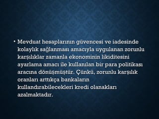 • Mevduat hesaplarının güvencesi ve iadesindeMevduat hesaplarının güvencesi ve iadesinde
kolaylık sa lanması amacıyla uygulanan zorunluğkolaylık sa lanması amacıyla uygulanan zorunluğ
kar ılıklar zamanla ekonominin likiditesinişkar ılıklar zamanla ekonominin likiditesiniş
ayarlama amacı ile kullanılan bir para politikasıayarlama amacı ile kullanılan bir para politikası
aracına dönü mü tür. Çünkü, zorunlu kar ılıkş ş şaracına dönü mü tür. Çünkü, zorunlu kar ılıkş ş ş
oranları arttıkça bankalarınoranları arttıkça bankaların
kullandırabilecekleri kredi olanaklarıkullandırabilecekleri kredi olanakları
azalmaktadır.azalmaktadır.
 