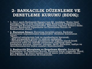 2- BANKACILIK DÜZENLEME VE2- BANKACILIK DÜZENLEME VE
DENETLEME KURUMU (BDDK):DENETLEME KURUMU (BDDK):
• 1.1. 5411 sayılı Bankacılık Kanunu’nun 82. maddesi “Kamu tüzel5411 sayılı Bankacılık Kanunu’nun 82. maddesi “Kamu tüzel
ki ili ini haiz ve mali özerkli e sahip Bankacılık Düzenleme veş ğ ğki ili ini haiz ve mali özerkli e sahip Bankacılık Düzenleme veş ğ ğ
Denetleme Kurumu kurulmu tur. Kurumun merkezi Ankara’dadır.şDenetleme Kurumu kurulmu tur. Kurumun merkezi Ankara’dadır.ş
Kurum, Bankacılık Düzenleme ve Denetleme Kurulu veKurum, Bankacılık Düzenleme ve Denetleme Kurulu ve
Ba kanlıktan olu ur.”ş şBa kanlıktan olu ur.”ş ş
• 2. Kurumun Amacı:2. Kurumun Amacı: Kurumun öncelikli amacı, BankalarKurumun öncelikli amacı, Bankalar
Kanununun uygulanmasını sa lamaktır. Bankalar kanunununğKanununun uygulanmasını sa lamaktır. Bankalar kanunununğ
amacı,amacı,
- Tasarruf sahiplerinin hak ve menfaatlerini korumak,- Tasarruf sahiplerinin hak ve menfaatlerini korumak,
- Mali piyasalarda güven ve istikrarı sa lamak,ğ- Mali piyasalarda güven ve istikrarı sa lamak,ğ
- Ekonomik kalkınmanın gereklerini de dikkate alarak kredi- Ekonomik kalkınmanın gereklerini de dikkate alarak kredi
sisteminin etkin bir ekilde çalı masını sa lamak üzereş ş ğsisteminin etkin bir ekilde çalı masını sa lamak üzereş ş ğ
bankaların kurulu , yönetim, çalı ma, devir, birle me, tasfiye veş ş şbankaların kurulu , yönetim, çalı ma, devir, birle me, tasfiye veş ş ş
denetlenmelerine ili kin esasları düzenlemektir.şdenetlenmelerine ili kin esasları düzenlemektir.ş
3. Bankacılık Düzenleme ve Denetleme Kurulu:3. Bankacılık Düzenleme ve Denetleme Kurulu: BankacılıkBankacılık
Düzenleme ve Denetleme Kurulu, Kurumun karar organıdır. Kurul,Düzenleme ve Denetleme Kurulu, Kurumun karar organıdır. Kurul,
biri ba kan, biri ikinci ba kan olmak üzere yedi üyeden olu ur.ş ş şbiri ba kan, biri ikinci ba kan olmak üzere yedi üyeden olu ur.ş ş ş
Kurul Ba kanı Kurumun da ba kanıdır.ş şKurul Ba kanı Kurumun da ba kanıdır.ş ş
 