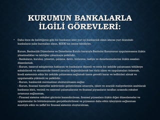 KURUMUN BANKALARLAKURUMUN BANKALARLA
İLGİLİ GÖREVLERİ:İLGİLİ GÖREVLERİ:
• Daha önce de belitti imiz gibi bir bankanın ister yurt içi bankacılık olsun isterse yurt dı ındakiğ şDaha önce de belitti imiz gibi bir bankanın ister yurt içi bankacılık olsun isterse yurt dı ındakiğ ş
bankaların ube kurmaları olsun, BDDK’nın iznine tabidirler.şbankaların ube kurmaları olsun, BDDK’nın iznine tabidirler.ş
Kurum, Bankacılık Düzenleme ve Denetleme Kurulu kararıyla Bankalar Kanununun uygulanmasına ili kinşKurum, Bankacılık Düzenleme ve Denetleme Kurulu kararıyla Bankalar Kanununun uygulanmasına ili kinş
yönetmelikler ve tebli ler çıkarmaya yetkilidir.ğyönetmelikler ve tebli ler çıkarmaya yetkilidir.ğ
- Bankaların, kurulu , yönetim, çalı ma, devir, birle me, tasfiye ve denetlenmelerine ili kin esaslarış ş ş ş- Bankaların, kurulu , yönetim, çalı ma, devir, birle me, tasfiye ve denetlenmelerine ili kin esaslarış ş ş ş
düzenlemek.düzenlemek.
- Kurum, tasarruf sahiplerinin haklarını ve bankaların düzenli ve emin bir ekilde çalı masını tehlikeyeş ş- Kurum, tasarruf sahiplerinin haklarını ve bankaların düzenli ve emin bir ekilde çalı masını tehlikeyeş ş
sokabilecek ve ekonomide önemli zararlar do urabilecek her türlü i lem ve uygulamaları önlemek,ğ şsokabilecek ve ekonomide önemli zararlar do urabilecek her türlü i lem ve uygulamaları önlemek,ğ ş
kredi sisteminin etkin bir ekilde çalı masını sa lamak üzere gerekli karar ve tedbirleri almak veş ş ğkredi sisteminin etkin bir ekilde çalı masını sa lamak üzere gerekli karar ve tedbirleri almak veş ş ğ
uygulamakla yükümlü ve yetkilidir.uygulamakla yükümlü ve yetkilidir.
- Kurum, bankacılık mevzuatının olu turulmasını sa lar.ş ğ- Kurum, bankacılık mevzuatının olu turulmasını sa lar.ş ğ
- Kurum, finansal hizmetler sektörünün geli tirilmesi amacıyla, i lem ve aracılık maliyetlerinin azaltılarakş ş- Kurum, finansal hizmetler sektörünün geli tirilmesi amacıyla, i lem ve aracılık maliyetlerinin azaltılarakş ş
bankanın kârlı, verimli ve rasyonel çalı malarının ve finansal piyasaların tarafları arasında rekabetşbankanın kârlı, verimli ve rasyonel çalı malarının ve finansal piyasaların tarafları arasında rekabetş
ortamının sa lanması,ğortamının sa lanması,ğ
- Finansal sisteme rekabet gücünün kazandırılması, finansal piyasalara ili kin di er düzenlemeler veş ğ- Finansal sisteme rekabet gücünün kazandırılması, finansal piyasalara ili kin di er düzenlemeler veş ğ
uygulamalar ile bütünle menin gerçekle tirilmesi ve piyasanın daha etkin i leyi inin sa lanmasış ş ş ş ğuygulamalar ile bütünle menin gerçekle tirilmesi ve piyasanın daha etkin i leyi inin sa lanmasış ş ş ş ğ
suretiyle etkin ve effaf bir finansal sistemin olu turulması,ş şsuretiyle etkin ve effaf bir finansal sistemin olu turulması,ş ş
 