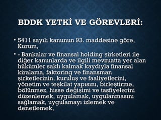 BDDK YETKİ VE GÖREVLERİ:BDDK YETKİ VE GÖREVLERİ:
• 5411 sayılı kanunun 93. maddesine göre,5411 sayılı kanunun 93. maddesine göre,
Kurum,Kurum,
• - Bankalar ve finansal holding irketleri ileş- Bankalar ve finansal holding irketleri ileş
di er kanunlarda ve ilgili mevzuatta yer alanğdi er kanunlarda ve ilgili mevzuatta yer alanğ
hükümler saklı kalmak kaydıyla finansalhükümler saklı kalmak kaydıyla finansal
kiralama, faktoring ve finansmankiralama, faktoring ve finansman
irketlerinin, kurulu ve faaliyetlerini,ş şirketlerinin, kurulu ve faaliyetlerini,ş ş
yönetim ve te kilat yapısını, birle tirme,ş şyönetim ve te kilat yapısını, birle tirme,ş ş
bölünmez, hisse de i imi ve tasfiyeleriniğ şbölünmez, hisse de i imi ve tasfiyeleriniğ ş
düzenlemek, uygulamak, uygulanmasınıdüzenlemek, uygulamak, uygulanmasını
sa lamak, uygulamayı izlemek veğsa lamak, uygulamayı izlemek veğ
denetlemek,denetlemek,
 
