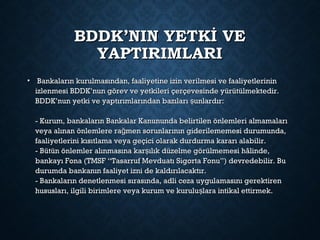 BDDK’NIN YETKİ VEBDDK’NIN YETKİ VE
YAPTIRIMLARIYAPTIRIMLARI
• Bankaların kurulmasından, faaliyetine izin verilmesi ve faaliyetlerininBankaların kurulmasından, faaliyetine izin verilmesi ve faaliyetlerinin
izlenmesi BDDK’nun görev ve yetkileri çerçevesinde yürütülmektedir.izlenmesi BDDK’nun görev ve yetkileri çerçevesinde yürütülmektedir.
BDDK’nun yetki ve yaptırımlarından bazıları unlardır:şBDDK’nun yetki ve yaptırımlarından bazıları unlardır:ş
- Kurum, bankaların Bankalar Kanununda belirtilen önlemleri almamaları- Kurum, bankaların Bankalar Kanununda belirtilen önlemleri almamaları
veya alınan önlemlere ra men sorunlarının giderilememesi durumunda,ğveya alınan önlemlere ra men sorunlarının giderilememesi durumunda,ğ
faaliyetlerini kısıtlama veya geçici olarak durdurma kararı alabilir.faaliyetlerini kısıtlama veya geçici olarak durdurma kararı alabilir.
- Bütün önlemler alınmasına kar ılık düzelme görülmemesi hâlinde,ş- Bütün önlemler alınmasına kar ılık düzelme görülmemesi hâlinde,ş
bankayı Fona (TMSF “Tasarruf Mevduatı Sigorta Fonu”) devredebilir. Bubankayı Fona (TMSF “Tasarruf Mevduatı Sigorta Fonu”) devredebilir. Bu
durumda bankanın faaliyet izni de kaldırılacaktır.durumda bankanın faaliyet izni de kaldırılacaktır.
- Bankaların denetlenmesi sırasında, adli ceza uygulamasını gerektiren- Bankaların denetlenmesi sırasında, adli ceza uygulamasını gerektiren
hususları, ilgili birimlere veya kurum ve kurulu lara intikal ettirmek.şhususları, ilgili birimlere veya kurum ve kurulu lara intikal ettirmek.ş
 