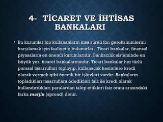 4- TİCARET VE İHTİSAS4- TİCARET VE İHTİSAS
BANKALARIBANKALARI
• Bu kurumlar fon kullananların kısa süreli fon gereksinimleriniBu kurumlar fon kullananların kısa süreli fon gereksinimlerini
kar ılamak için faaliyette bulunurlar. Ticari bankalar, finansalşkar ılamak için faaliyette bulunurlar. Ticari bankalar, finansalş
piyasaların en önemli kurumlarıdır. Bankacılık sisteminde enpiyasaların en önemli kurumlarıdır. Bankacılık sisteminde en
büyük yer, ticaret bankalarınındır. Ticari bankalar her türlübüyük yer, ticaret bankalarınındır. Ticari bankalar her türlü
parasal tasarrufları toplayıp, kullanacak kesimlere krediparasal tasarrufları toplayıp, kullanacak kesimlere kredi
olarak vermek gibi önemli bir i levleri vardır. Bankalarınşolarak vermek gibi önemli bir i levleri vardır. Bankalarınş
topladıkları tasarruflara ödedikleri faiz ile kredi olaraktopladıkları tasarruflara ödedikleri faiz ile kredi olarak
kullandırdıkları paralardan talep ettikleri faiz oranı arasındakikullandırdıkları paralardan talep ettikleri faiz oranı arasındaki
farkafarka marjinmarjin (spread) denir.(spread) denir.
 