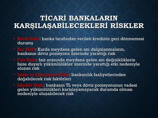 TİCARİ BANKALARINTİCARİ BANKALARIN
KARŞILAŞABİLECEKLERİ RİSKLERKARŞILAŞABİLECEKLERİ RİSKLER
• Kredi RiskiKredi Riski: banka tarafından verilen kredinin geri dönmemesi: banka tarafından verilen kredinin geri dönmemesi
durumudurumu
• Kur RiskiKur Riski: Kurda meydana gelen ani dalgalanmaların,: Kurda meydana gelen ani dalgalanmaların,
bankanın döviz pozisyonu üzerinde yarattı ı riskğbankanın döviz pozisyonu üzerinde yarattı ı riskğ
• Faiz RiskiFaiz Riski: faiz oranında meydana gelen ani de i ikliklerinğ ş: faiz oranında meydana gelen ani de i ikliklerinğ ş
faize duyarlı yükümlülükler üzerinde yarattı ı etki nedeniyleğfaize duyarlı yükümlülükler üzerinde yarattı ı etki nedeniyleğ
olu an riskşolu an riskş
• lem ve Operasyon Riskiİşlem ve Operasyon Riskiİş : bankacılık faaliyetlerinden: bankacılık faaliyetlerinden
do abilecek risk faktörleriğdo abilecek risk faktörleriğ
• Likidite RiskiLikidite Riski: bankanın TL veya döviz pozisyonunun vadesi: bankanın TL veya döviz pozisyonunun vadesi
gelen yükümlülükleri kar ılayamayacak durumda olmasışgelen yükümlülükleri kar ılayamayacak durumda olmasış
nedeniyle olu abilecek riskşnedeniyle olu abilecek riskş
 