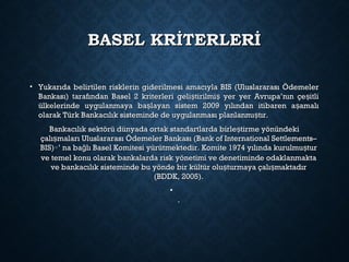 BASEL KRİTERLERİBASEL KRİTERLERİ
• Yukarıda belirtilen risklerin giderilmesi amacıyla BIS (Uluslararası ÖdemelerYukarıda belirtilen risklerin giderilmesi amacıyla BIS (Uluslararası Ödemeler
Bankası) tarafından Basel 2 kriterleri geli tirilmi yer yer Avrupa’nın çe itliş ş şBankası) tarafından Basel 2 kriterleri geli tirilmi yer yer Avrupa’nın çe itliş ş ş
ülkelerinde uygulanmaya ba layan sistem 2009 yılından itibaren a amalış şülkelerinde uygulanmaya ba layan sistem 2009 yılından itibaren a amalış ş
olarak Türk Bankacılık sisteminde de uygulanması planlanmı tır.şolarak Türk Bankacılık sisteminde de uygulanması planlanmı tır.ş
Bankacılık sektörü dünyada ortak standartlarda birle tirme yönündekişBankacılık sektörü dünyada ortak standartlarda birle tirme yönündekiş
çalı maları Uluslararası Ödemeler Bankası (Bank of International Settlements–şçalı maları Uluslararası Ödemeler Bankası (Bank of International Settlements–ş
BIS)BIS)∗∗’ na ba lı Basel Komitesi yürütmektedir. Komite 1974 yılında kurulmu turğ ş’ na ba lı Basel Komitesi yürütmektedir. Komite 1974 yılında kurulmu turğ ş
ve temel konu olarak bankalarda risk yönetimi ve denetiminde odaklanmaktave temel konu olarak bankalarda risk yönetimi ve denetiminde odaklanmakta
ve bankacılık sisteminde bu yönde bir kültür olu turmaya çalı maktadırş şve bankacılık sisteminde bu yönde bir kültür olu turmaya çalı maktadırş ş
(BDDK, 2005).(BDDK, 2005).
•
..
 