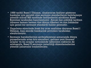 • 1988 tarihli Basel I Uzla ısı, uluslararası faaliyet gösterenş1988 tarihli Basel I Uzla ısı, uluslararası faaliyet gösterenş
bankalar için gerekli olan sermaye standartlarını belirlemeyebankalar için gerekli olan sermaye standartlarını belirlemeye
yönelik olarak BIS nezdinde faaliyetlerini sürdüren Baselyönelik olarak BIS nezdinde faaliyetlerini sürdüren Basel
Komitesi tarafından hazırlanmı tır. Ancak ilan edildi i tarihtenş ğKomitesi tarafından hazırlanmı tır. Ancak ilan edildi i tarihtenş ğ
itibaren hemen hemen tüm dünya ülkeleri ve tüm bankalaritibaren hemen hemen tüm dünya ülkeleri ve tüm bankalar
için genel bir sermaye standardı haline gelmi tir.şiçin genel bir sermaye standardı haline gelmi tir.ş
• Uygulama sürecinde basit bir oran analizine dayanan Basel IUygulama sürecinde basit bir oran analizine dayanan Basel I
Uzla ısı, kısa sürede bankacılık çevreleri tarafındanşUzla ısı, kısa sürede bankacılık çevreleri tarafındanş
ele tirilmi tir.ş şele tirilmi tir.ş ş
• Sermaye hareketlerinin serbestle mesi sonucunda dünyaşSermaye hareketlerinin serbestle mesi sonucunda dünyaş
piyasalarında artan kriz sinyalleri, geli en yeni finansalşpiyasalarında artan kriz sinyalleri, geli en yeni finansalş
araçlar ve bu araçlar neticesinde üstlenilen risklerin dearaçlar ve bu araçlar neticesinde üstlenilen risklerin de
artmasıyla, Basel II sermaye yeterlili i düzenlemelerineğartmasıyla, Basel II sermaye yeterlili i düzenlemelerineğ
yönelik çalı malar ba latılmı tır.ş ş şyönelik çalı malar ba latılmı tır.ş ş ş
 