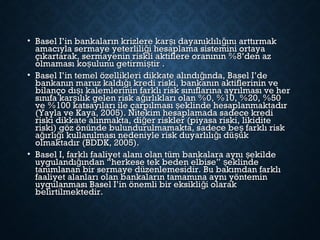 • Basel I’in bankaların krizlere kar ı dayanıklılı ını arttırmakş ğBasel I’in bankaların krizlere kar ı dayanıklılı ını arttırmakş ğ
amacıyla sermaye yeterlili i hesaplama sistemini ortayağamacıyla sermaye yeterlili i hesaplama sistemini ortayağ
çıkartarak, sermayenin riskli aktiflere oranının %8’den azçıkartarak, sermayenin riskli aktiflere oranının %8’den az
olmaması ko ulunu getirmi tir .ş şolmaması ko ulunu getirmi tir .ş ş
• Basel I’in temel özellikleri dikkate alındı ında, Basel I’değBasel I’in temel özellikleri dikkate alındı ında, Basel I’değ
bankanın maruz kaldı ı kredi riski, bankanın aktiflerinin veğbankanın maruz kaldı ı kredi riski, bankanın aktiflerinin veğ
bilanço dı ı kalemlerinin farklı risk sınıflarına ayrılması ve herşbilanço dı ı kalemlerinin farklı risk sınıflarına ayrılması ve herş
sınıfa kar ılık gelen risk a ırlıkları olan %0, %10, %20, %50ş ğsınıfa kar ılık gelen risk a ırlıkları olan %0, %10, %20, %50ş ğ
ve %100 katsayıları ile çarpılması eklinde hesaplanmaktadırşve %100 katsayıları ile çarpılması eklinde hesaplanmaktadırş
(Yayla ve Kaya, 2005). Nitekim hesaplamada sadece kredi(Yayla ve Kaya, 2005). Nitekim hesaplamada sadece kredi
riski dikkate alınmakta, di er riskler (piyasa riski, likiditeğriski dikkate alınmakta, di er riskler (piyasa riski, likiditeğ
riski) göz önünde bulundurulmamakta, sadece be farklı riskşriski) göz önünde bulundurulmamakta, sadece be farklı riskş
a ırlı ı kullanılması nedeniyle risk duyarlılı ı dü ükğ ğ ğ şa ırlı ı kullanılması nedeniyle risk duyarlılı ı dü ükğ ğ ğ ş
olmaktadır (BDDK, 2005).olmaktadır (BDDK, 2005).
• Basel I, farklı faaliyet alanı olan tüm bankalara aynı ekildeşBasel I, farklı faaliyet alanı olan tüm bankalara aynı ekildeş
uygulandı ından “herkese tek beden elbise” eklindeğ şuygulandı ından “herkese tek beden elbise” eklindeğ ş
tanımlanan bir sermaye düzenlemesidir. Bu bakımdan farklıtanımlanan bir sermaye düzenlemesidir. Bu bakımdan farklı
faaliyet alanları olan bankaların tamamına aynı yönteminfaaliyet alanları olan bankaların tamamına aynı yöntemin
uygulanması Basel I’in önemli bir eksikli i olarakğuygulanması Basel I’in önemli bir eksikli i olarakğ
belirtilmektedir.belirtilmektedir.
 