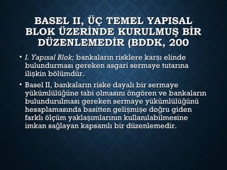 BASEL II, ÜÇ TEMEL YAPISALBASEL II, ÜÇ TEMEL YAPISAL
BLOK ÜZERİNDE KURULMUŞ BİRBLOK ÜZERİNDE KURULMUŞ BİR
DÜZENLEMEDİR (BDDK, 200DÜZENLEMEDİR (BDDK, 200
• I. Yapısal Blok;I. Yapısal Blok; bankaların risklere kar ı elindeşbankaların risklere kar ı elindeş
bulundurması gereken asgari sermaye tutarınabulundurması gereken asgari sermaye tutarına
ili kin bölümdür.şili kin bölümdür.ş
• Basel II, bankaların riske dayalı bir sermayeBasel II, bankaların riske dayalı bir sermaye
yükümlülü üne tabi olmasını öngören ve bankalarınğyükümlülü üne tabi olmasını öngören ve bankalarınğ
bulundurulması gereken sermaye yükümlülü ünüğbulundurulması gereken sermaye yükümlülü ünüğ
hesaplamasında basitten geli mi e do ru gidenş ş ğhesaplamasında basitten geli mi e do ru gidenş ş ğ
farklı ölçüm yakla ımlarının kullanılabilmesineşfarklı ölçüm yakla ımlarının kullanılabilmesineş
imkan sa layan kapsamlı bir düzenlemedir.ğimkan sa layan kapsamlı bir düzenlemedir.ğ
 
